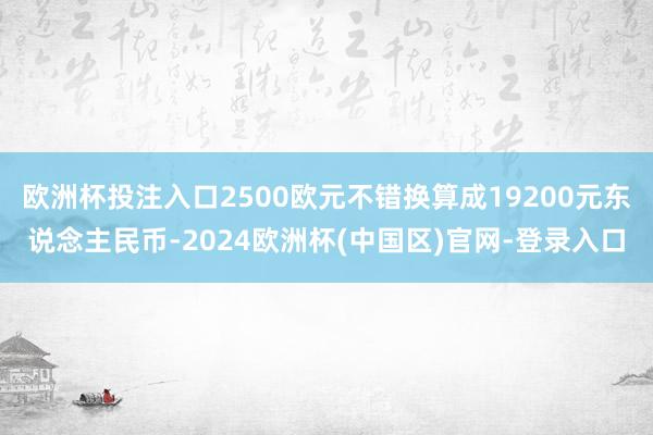 欧洲杯投注入口2500欧元不错换算成19200元东说念主民币-2024欧洲杯(中国区)官网-登录入口