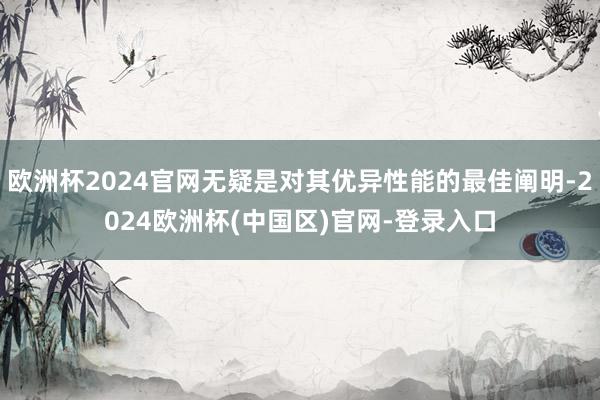 欧洲杯2024官网无疑是对其优异性能的最佳阐明-2024欧洲杯(中国区)官网-登录入口