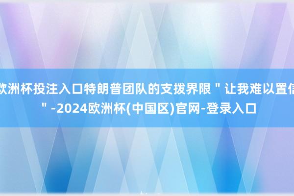 欧洲杯投注入口特朗普团队的支拨界限＂让我难以置信＂-2024欧洲杯(中国区)官网-登录入口