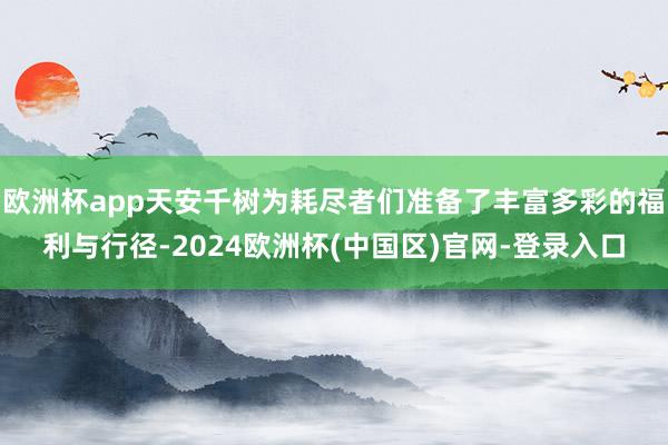 欧洲杯app天安千树为耗尽者们准备了丰富多彩的福利与行径-2024欧洲杯(中国区)官网-登录入口