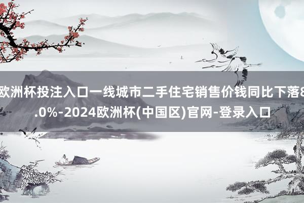 欧洲杯投注入口一线城市二手住宅销售价钱同比下落8.0%-2024欧洲杯(中国区)官网-登录入口