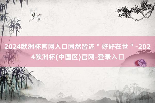 2024欧洲杯官网入口固然皆还＂好好在世＂-2024欧洲杯(中国区)官网-登录入口