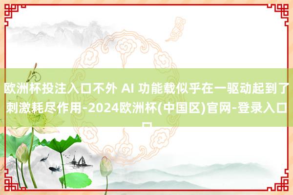 欧洲杯投注入口不外 AI 功能载似乎在一驱动起到了刺激耗尽作用-2024欧洲杯(中国区)官网-登录入口