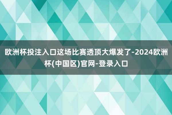 欧洲杯投注入口这场比赛透顶大爆发了-2024欧洲杯(中国区)官网-登录入口