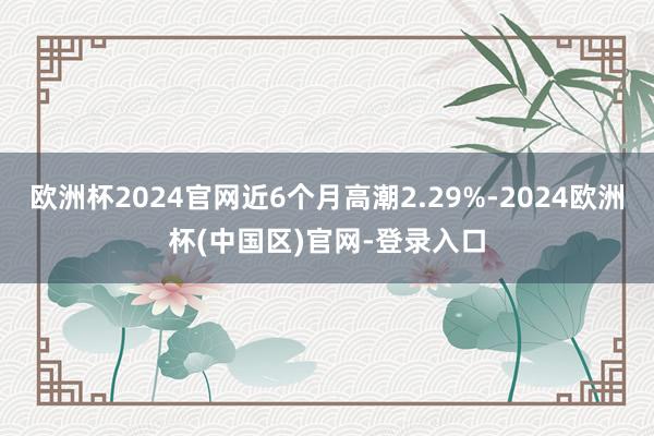 欧洲杯2024官网近6个月高潮2.29%-2024欧洲杯(中国区)官网-登录入口