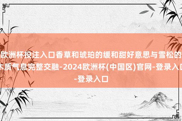 欧洲杯投注入口香草和琥珀的缓和甜好意思与雪松的木质气息完整交融-2024欧洲杯(中国区)官网-登录入口