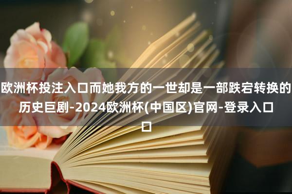 欧洲杯投注入口而她我方的一世却是一部跌宕转换的历史巨剧-2024欧洲杯(中国区)官网-登录入口
