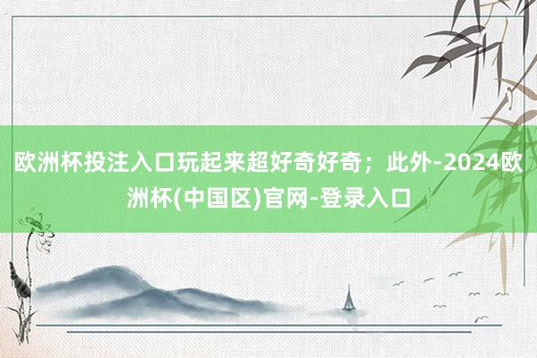 欧洲杯投注入口玩起来超好奇好奇；此外-2024欧洲杯(中国区)官网-登录入口