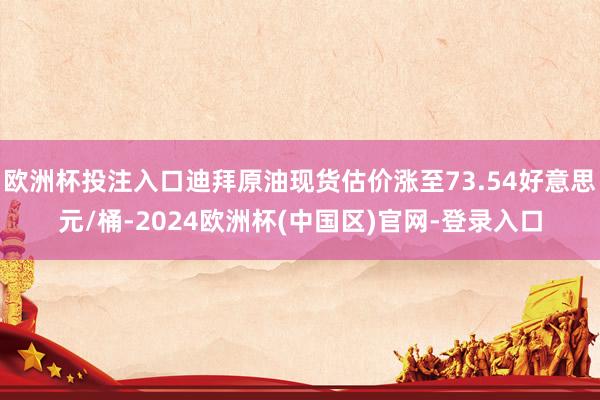 欧洲杯投注入口迪拜原油现货估价涨至73.54好意思元/桶-2024欧洲杯(中国区)官网-登录入口
