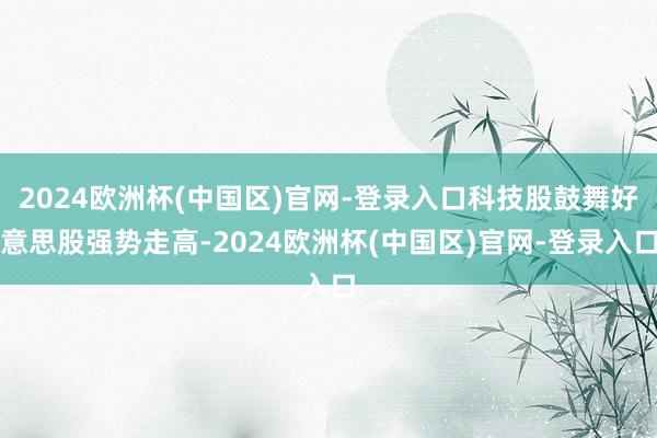2024欧洲杯(中国区)官网-登录入口科技股鼓舞好意思股强势走高-2024欧洲杯(中国区)官网-登录入口