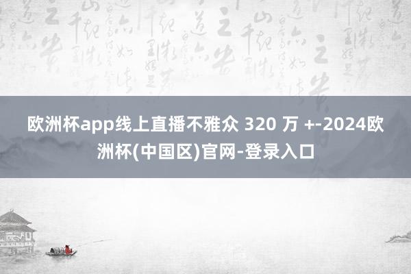 欧洲杯app线上直播不雅众 320 万 +-2024欧洲杯(中国区)官网-登录入口