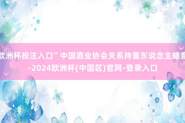 欧洲杯投注入口”中国酒业协会关系持重东说念主暗意-2024欧洲杯(中国区)官网-登录入口