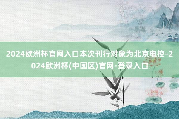 2024欧洲杯官网入口　　本次刊行对象为北京电控-2024欧洲杯(中国区)官网-登录入口
