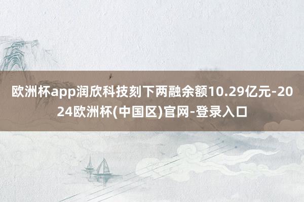 欧洲杯app润欣科技刻下两融余额10.29亿元-2024欧洲杯(中国区)官网-登录入口