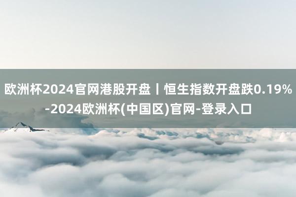 欧洲杯2024官网港股开盘丨恒生指数开盘跌0.19%-2024欧洲杯(中国区)官网-登录入口
