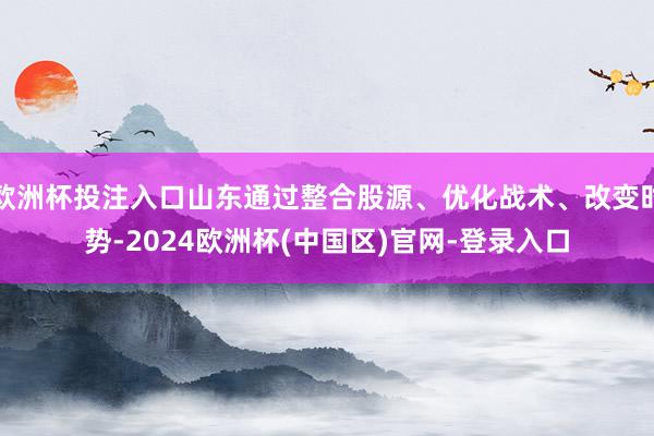 欧洲杯投注入口山东通过整合股源、优化战术、改变时势-2024欧洲杯(中国区)官网-登录入口