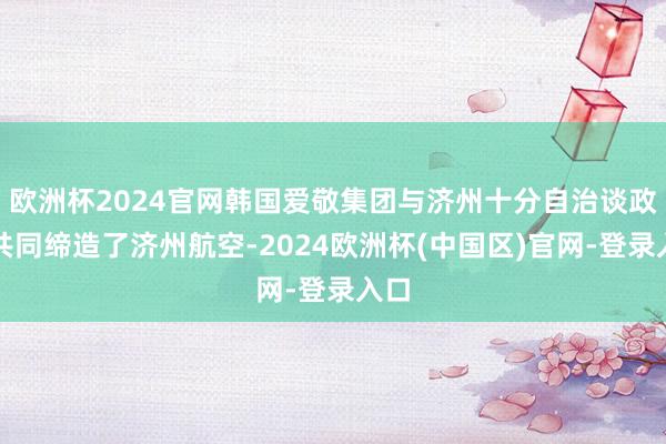 欧洲杯2024官网韩国爱敬集团与济州十分自治谈政府共同缔造了济州航空-2024欧洲杯(中国区)官网-登录入口