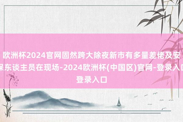 欧洲杯2024官网固然跨大除夜新市有多量差佬及安保东谈主员在现场-2024欧洲杯(中国区)官网-登录入口