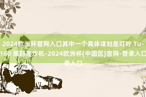 2024欧洲杯官网入口其中一个具体谋划是叮咛 Tu-160 策略轰炸机-2024欧洲杯(中国区)官网-登录入口