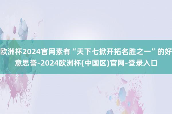 欧洲杯2024官网素有“天下七掀开拓名胜之一”的好意思誉-2024欧洲杯(中国区)官网-登录入口