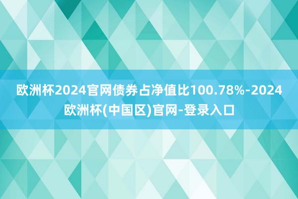 欧洲杯2024官网债券占净值比100.78%-2024欧洲杯(中国区)官网-登录入口