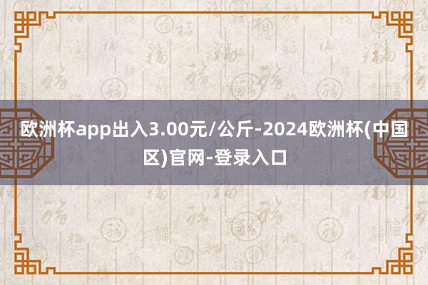 欧洲杯app出入3.00元/公斤-2024欧洲杯(中国区)官网-登录入口