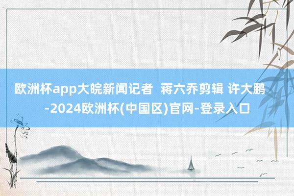 欧洲杯app大皖新闻记者  蒋六乔剪辑 许大鹏    -2024欧洲杯(中国区)官网-登录入口