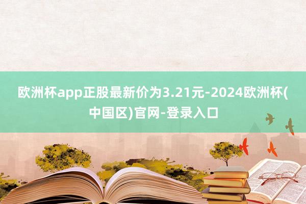 欧洲杯app正股最新价为3.21元-2024欧洲杯(中国区)官网-登录入口