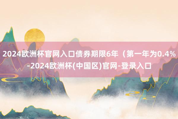 2024欧洲杯官网入口债券期限6年（第一年为0.4%-2024欧洲杯(中国区)官网-登录入口
