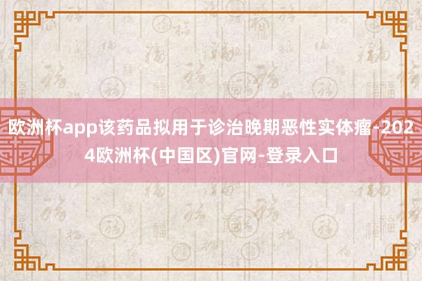 欧洲杯app该药品拟用于诊治晚期恶性实体瘤-2024欧洲杯(中国区)官网-登录入口