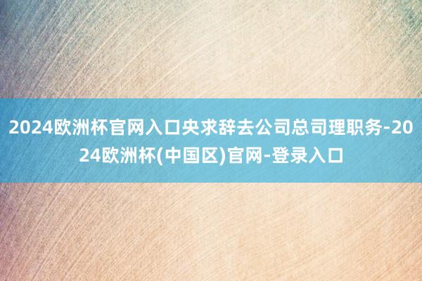 2024欧洲杯官网入口央求辞去公司总司理职务-2024欧洲杯(中国区)官网-登录入口