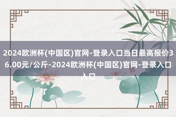 2024欧洲杯(中国区)官网-登录入口当日最高报价36.00元/公斤-2024欧洲杯(中国区)官网-登录入口