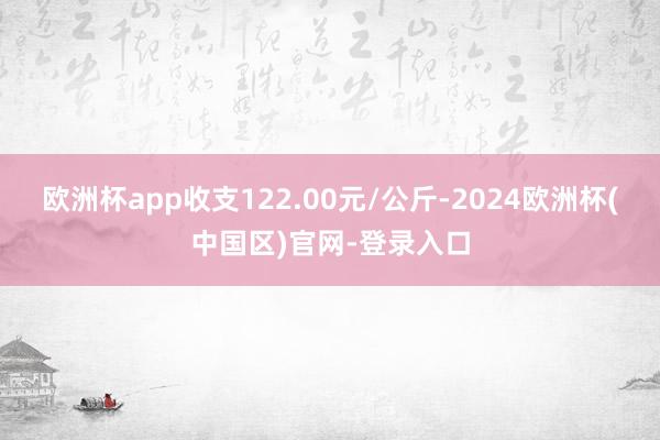 欧洲杯app收支122.00元/公斤-2024欧洲杯(中国区)官网-登录入口
