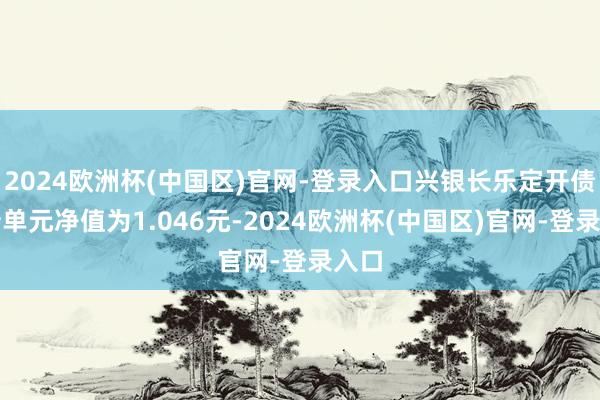 2024欧洲杯(中国区)官网-登录入口兴银长乐定开债最新单元净值为1.046元-2024欧洲杯(中国区)官网-登录入口