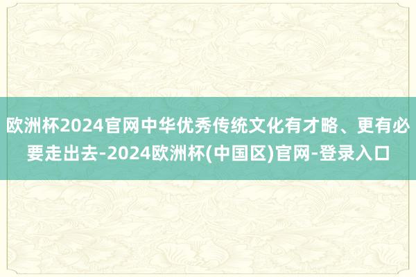 欧洲杯2024官网中华优秀传统文化有才略、更有必要走出去-2024欧洲杯(中国区)官网-登录入口