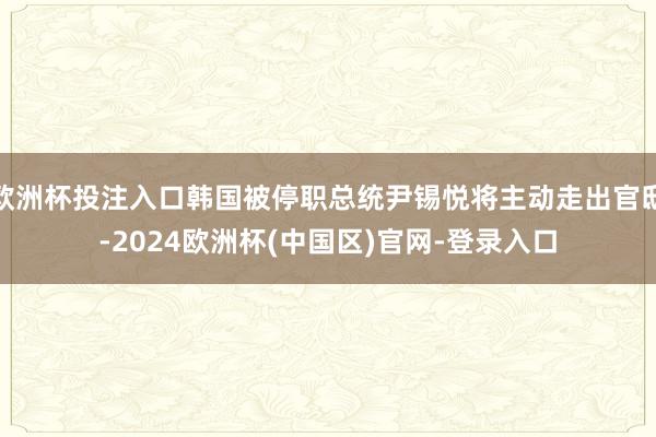 欧洲杯投注入口韩国被停职总统尹锡悦将主动走出官邸-2024欧洲杯(中国区)官网-登录入口
