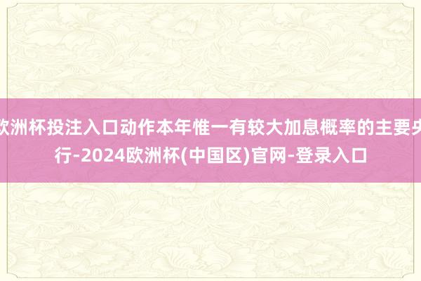 欧洲杯投注入口动作本年惟一有较大加息概率的主要央行-2024欧洲杯(中国区)官网-登录入口