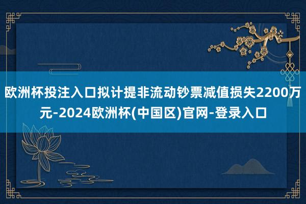 欧洲杯投注入口拟计提非流动钞票减值损失2200万元-2024欧洲杯(中国区)官网-登录入口