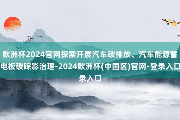欧洲杯2024官网探索开展汽车碳排放、汽车能源蓄电板碳踪影治理-2024欧洲杯(中国区)官网-登录入口