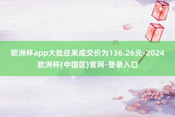 欧洲杯app大批往来成交价为136.26元-2024欧洲杯(中国区)官网-登录入口
