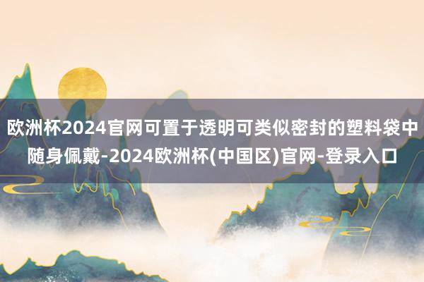 欧洲杯2024官网可置于透明可类似密封的塑料袋中随身佩戴-2024欧洲杯(中国区)官网-登录入口