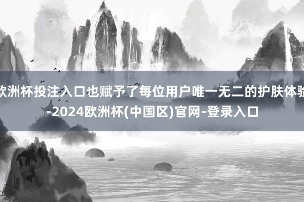 欧洲杯投注入口也赋予了每位用户唯一无二的护肤体验-2024欧洲杯(中国区)官网-登录入口