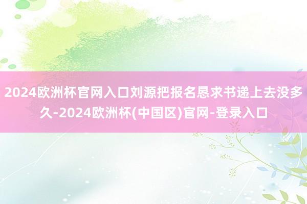 2024欧洲杯官网入口刘源把报名恳求书递上去没多久-2024欧洲杯(中国区)官网-登录入口