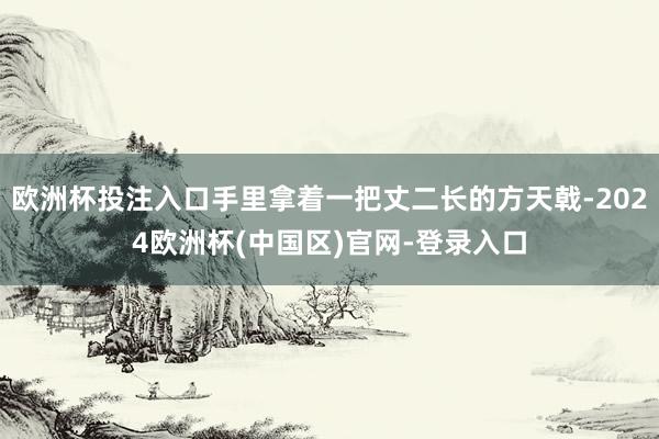 欧洲杯投注入口手里拿着一把丈二长的方天戟-2024欧洲杯(中国区)官网-登录入口