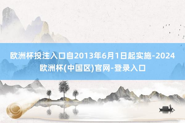 欧洲杯投注入口自2013年6月1日起实施-2024欧洲杯(中国区)官网-登录入口