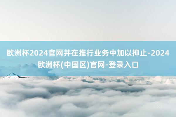 欧洲杯2024官网并在推行业务中加以抑止-2024欧洲杯(中国区)官网-登录入口