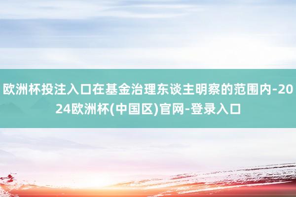 欧洲杯投注入口在基金治理东谈主明察的范围内-2024欧洲杯(中国区)官网-登录入口
