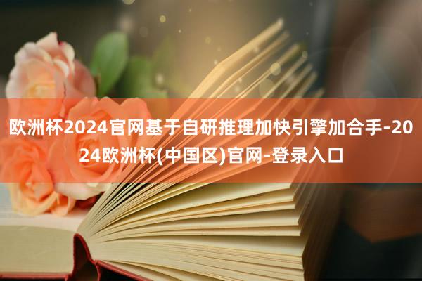 欧洲杯2024官网基于自研推理加快引擎加合手-2024欧洲杯(中国区)官网-登录入口