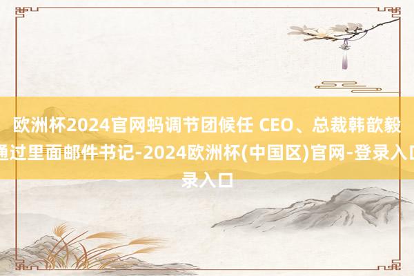 欧洲杯2024官网蚂调节团候任 CEO、总裁韩歆毅通过里面邮件书记-2024欧洲杯(中国区)官网-登录入口