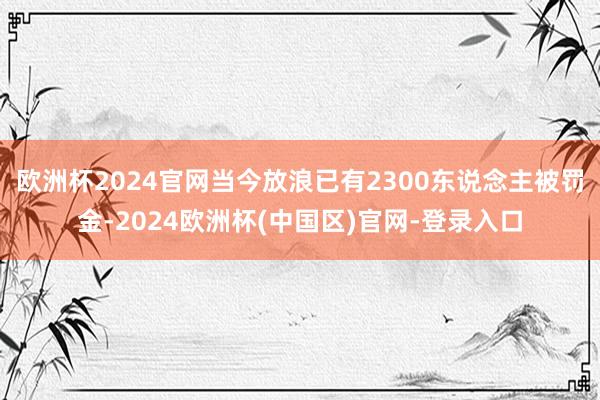 欧洲杯2024官网当今放浪已有2300东说念主被罚金-2024欧洲杯(中国区)官网-登录入口